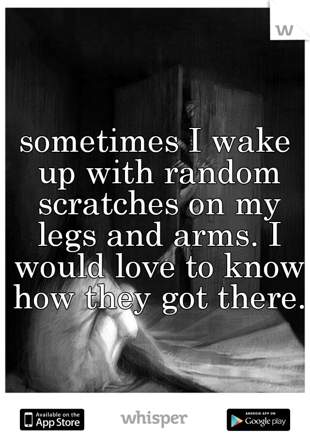 sometimes I wake up with random scratches on my legs and arms. I would love to know how they got there.