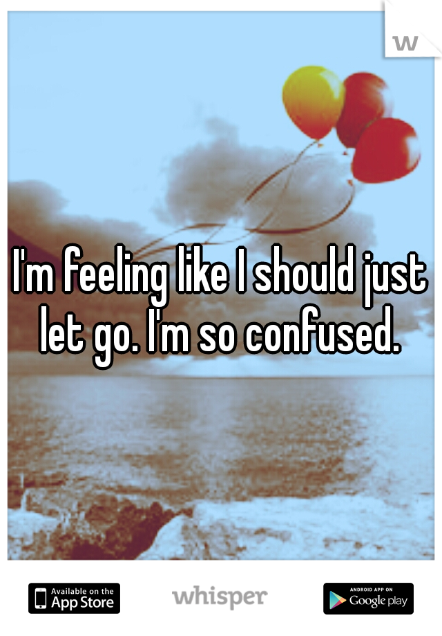 I'm feeling like I should just let go. I'm so confused. 