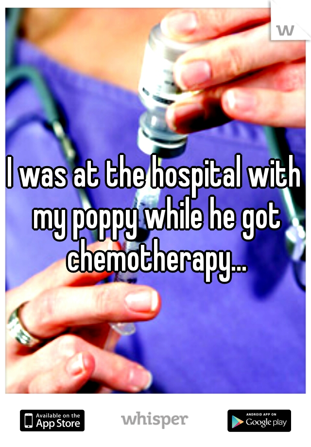I was at the hospital with my poppy while he got chemotherapy...