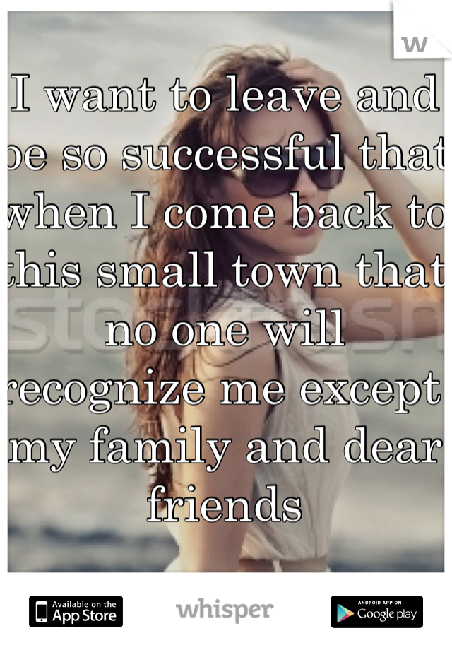 I want to leave and be so successful that when I come back to this small town that no one will recognize me except my family and dear friends