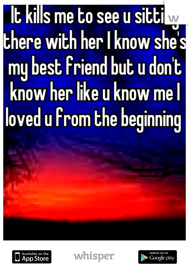 It kills me to see u sitting there with her I know she's my best friend but u don't know her like u know me I loved u from the beginning 