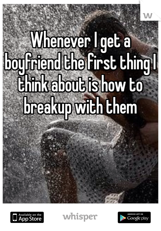 Whenever I get a boyfriend the first thing I think about is how to breakup with them 