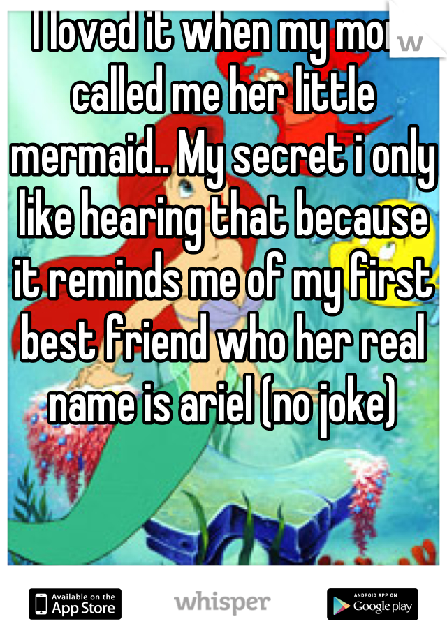 I loved it when my mom called me her little mermaid.. My secret i only like hearing that because it reminds me of my first best friend who her real name is ariel (no joke)