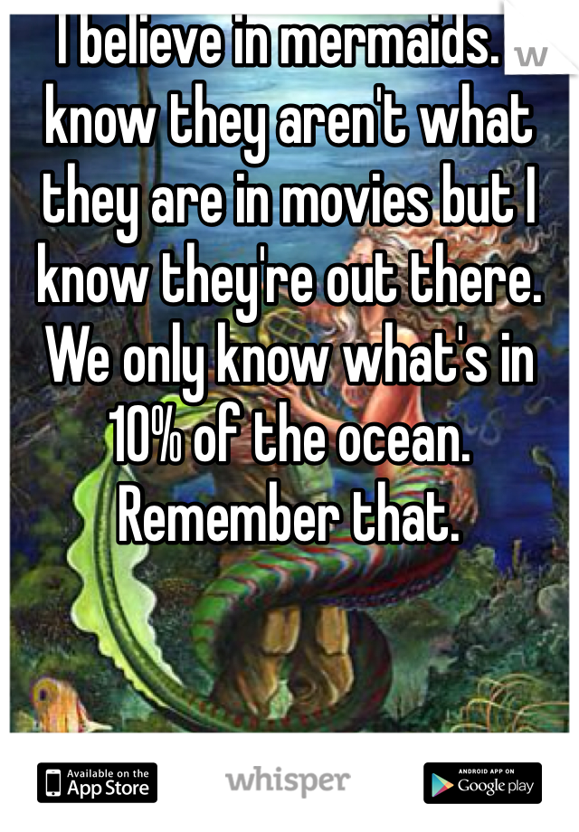 I believe in mermaids. I know they aren't what they are in movies but I know they're out there. We only know what's in 10% of the ocean. Remember that. 