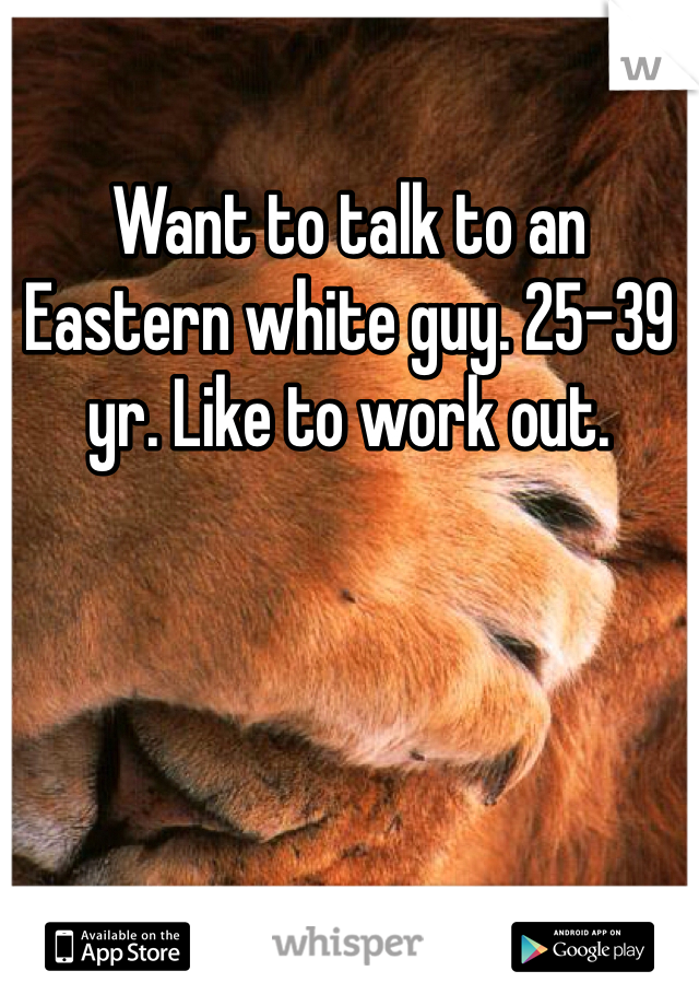 Want to talk to an Eastern white guy. 25-39 yr. Like to work out. 