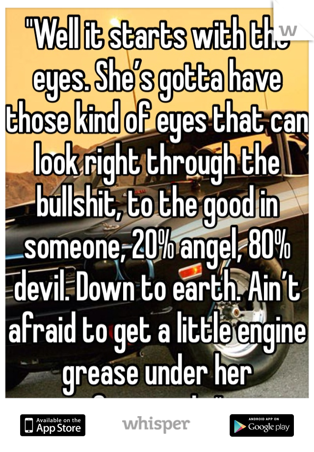 "Well it starts with the eyes. She’s gotta have those kind of eyes that can look right through the bullshit, to the good in someone, 20% angel, 80% devil. Down to earth. Ain’t afraid to get a little engine grease under her fingernails."