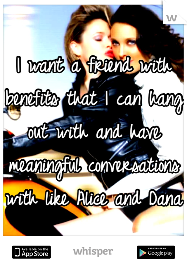 I want a friend with benefits that I can hang out with and have meaningful conversations with like Alice and Dana 