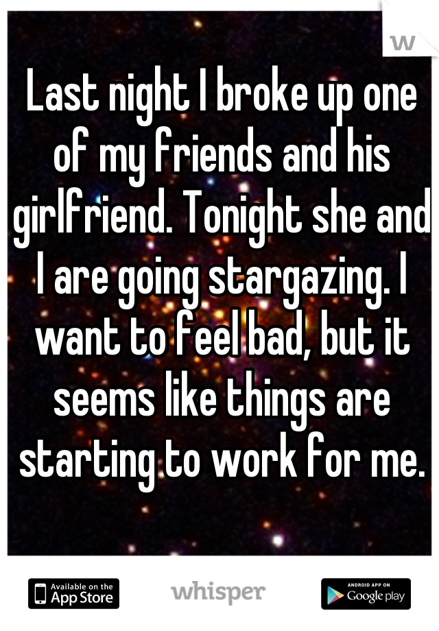 Last night I broke up one of my friends and his girlfriend. Tonight she and I are going stargazing. I want to feel bad, but it seems like things are starting to work for me.