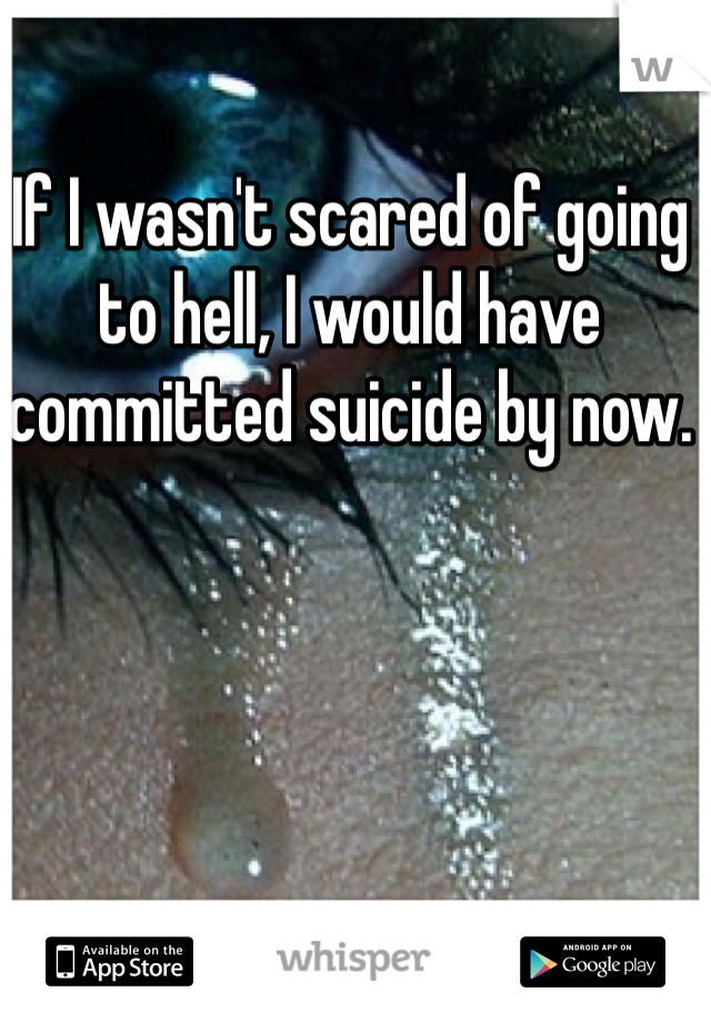 If I wasn't scared of going to hell, I would have committed suicide by now. 