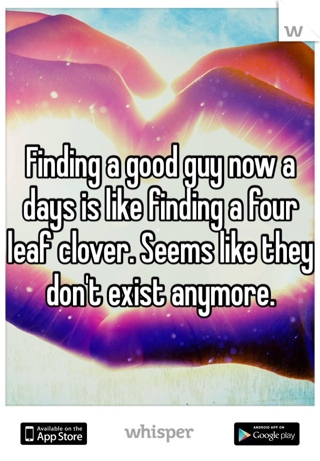 Finding a good guy now a days is like finding a four leaf clover. Seems like they don't exist anymore. 