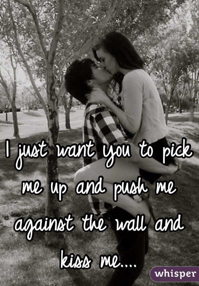 I just want you to pick me up and push me against the wall and kiss me....