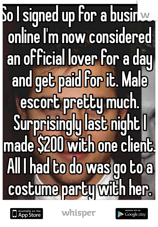 So I signed up for a business online I'm now considered an official lover for a day and get paid for it. Male escort pretty much. Surprisingly last night I made $200 with one client. All I had to do was go to a costume party with her.