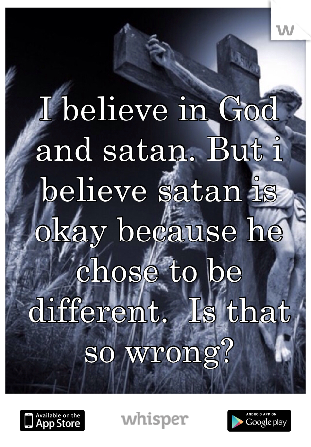 I believe in God and satan. But i believe satan is okay because he chose to be different.  Is that so wrong? 