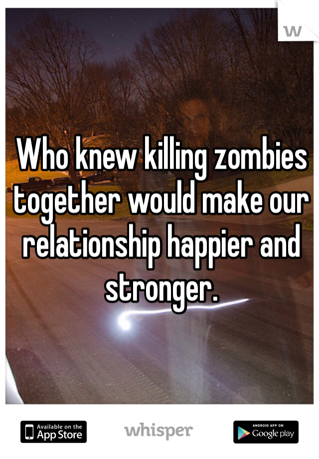 Who knew killing zombies together would make our relationship happier and stronger.