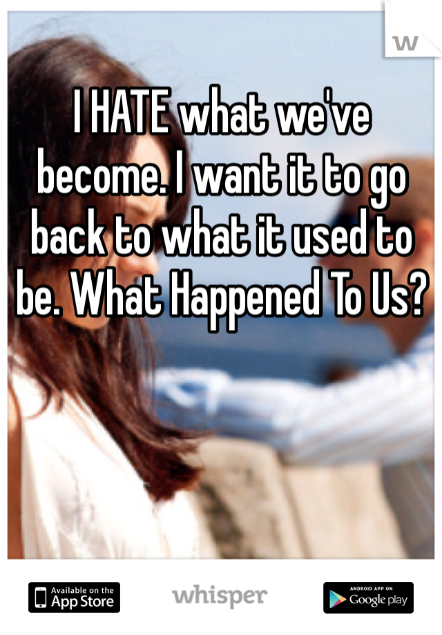I HATE what we've become. I want it to go back to what it used to be. What Happened To Us?