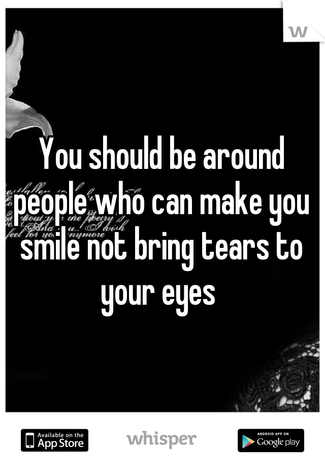 You should be around people who can make you smile not bring tears to your eyes 