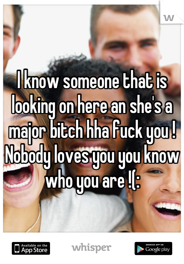 I know someone that is looking on here an she's a major bitch hha fuck you ! Nobody loves you you know who you are !(:
