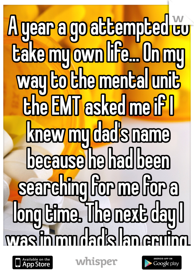 A year a go attempted to take my own life... On my way to the mental unit the EMT asked me if I knew my dad's name because he had been searching for me for a long time. The next day I was in my dad's lap crying.