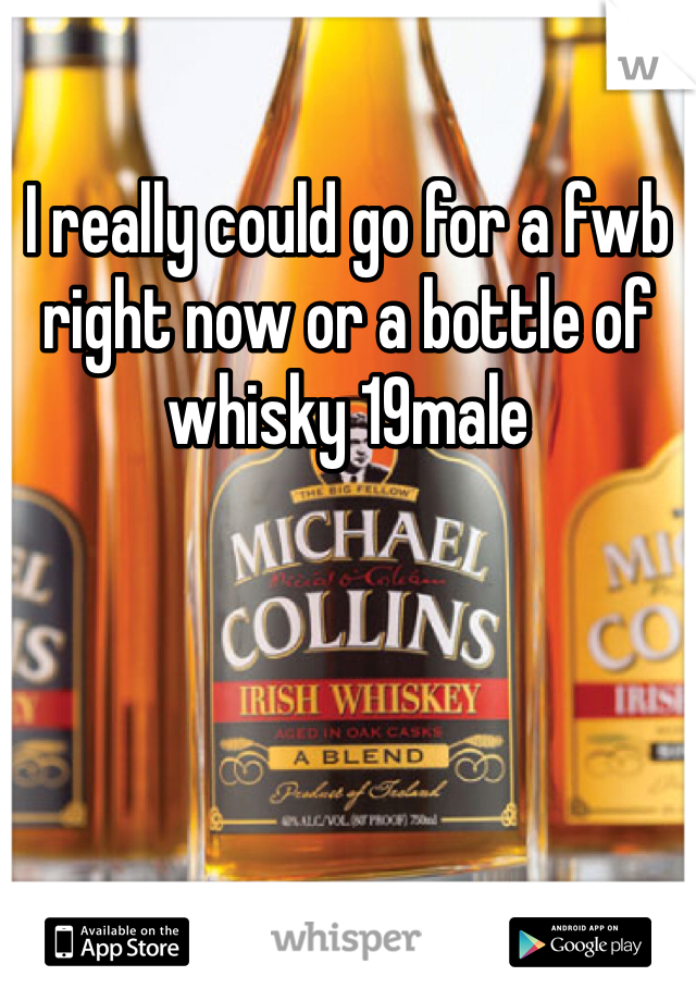 I really could go for a fwb right now or a bottle of whisky 19male 