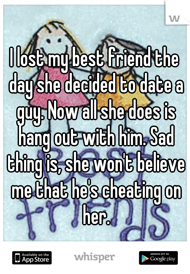 I lost my best friend the day she decided to date a guy. Now all she does is hang out with him. Sad thing is, she won't believe me that he's cheating on her.