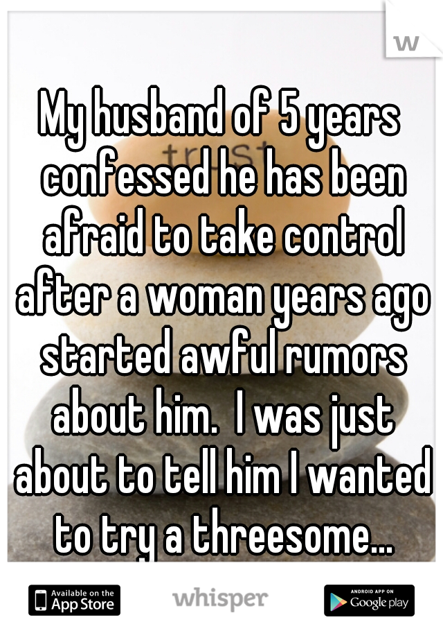 My husband of 5 years confessed he has been afraid to take control after a woman years ago started awful rumors about him.  I was just about to tell him I wanted to try a threesome...