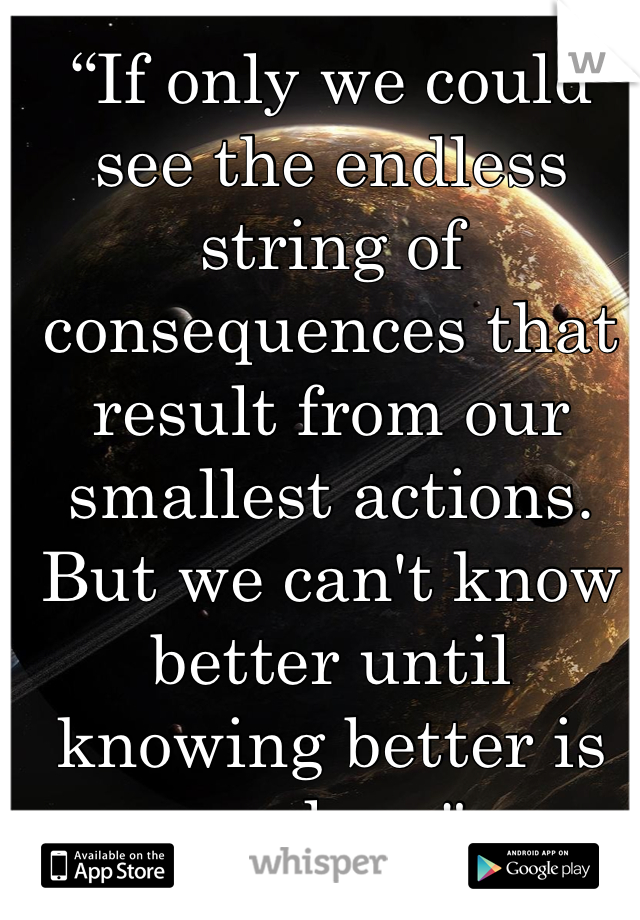 “If only we could see the endless string of consequences that result from our smallest actions. But we can't know better until knowing better is useless."
