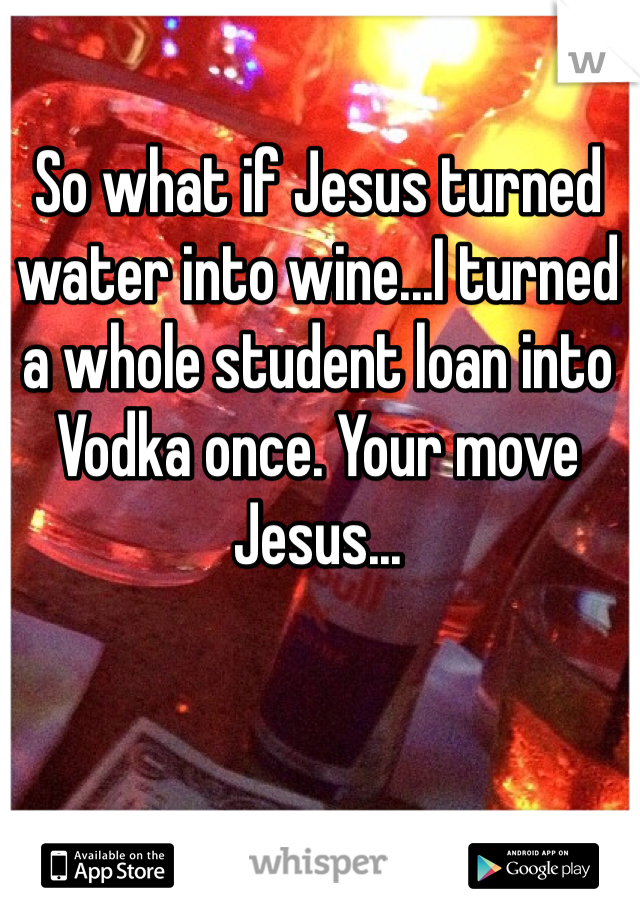 So what if Jesus turned water into wine...I turned a whole student loan into Vodka once. Your move Jesus...
