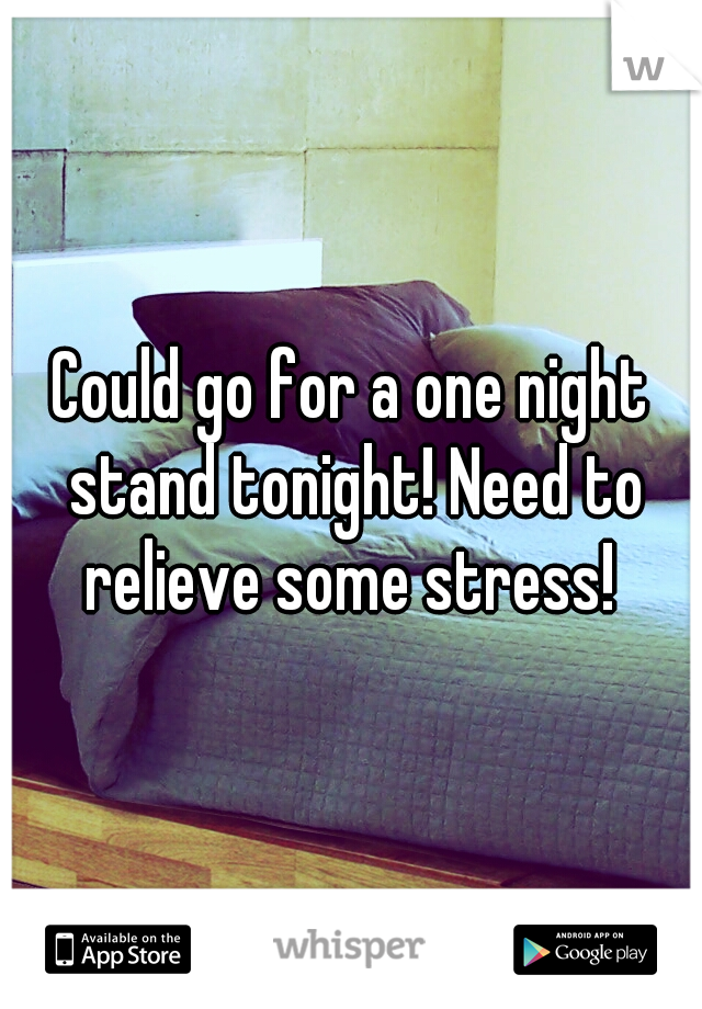 Could go for a one night stand tonight! Need to relieve some stress! 