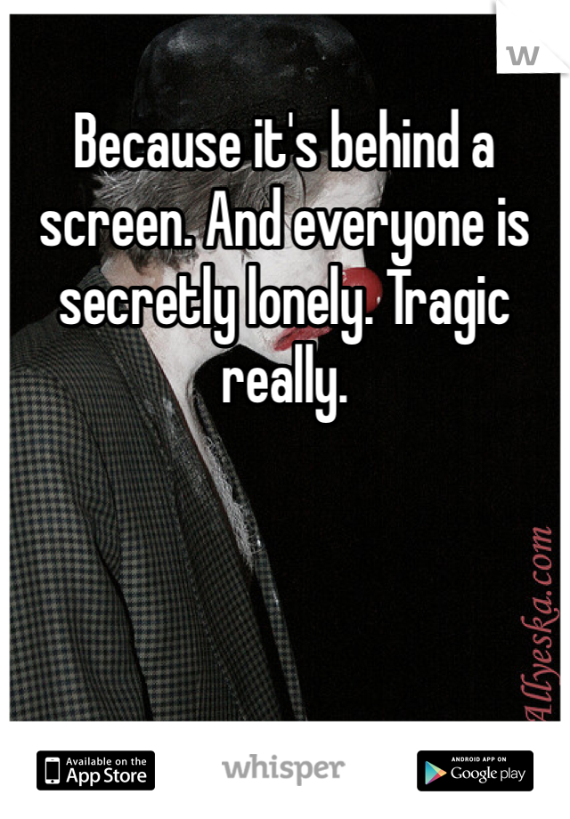 Because it's behind a screen. And everyone is secretly lonely. Tragic really. 