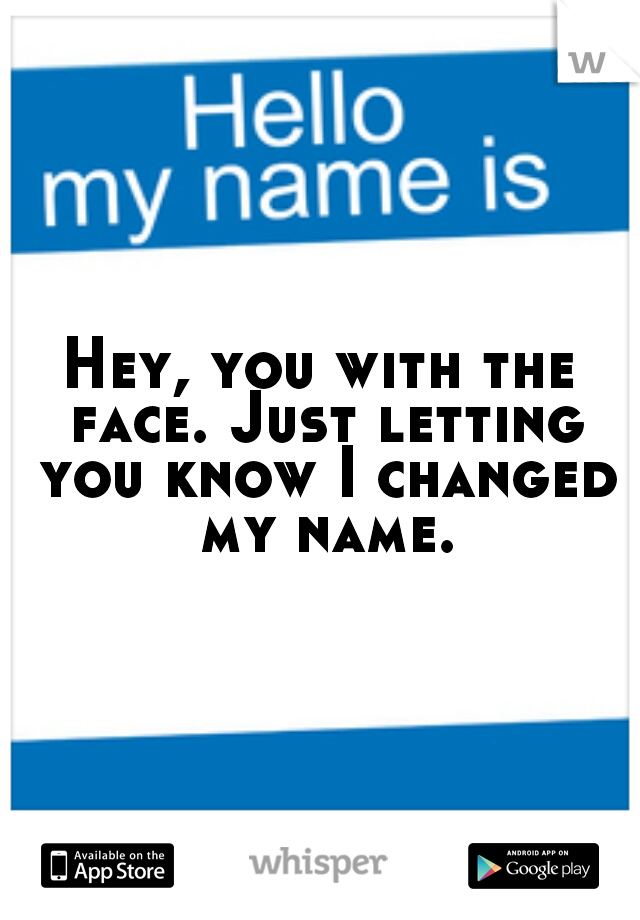 Hey, you with the face. Just letting you know I changed my name.