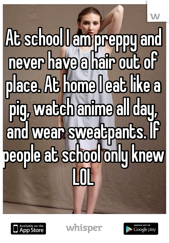 At school I am preppy and never have a hair out of place. At home I eat like a pig, watch anime all day, and wear sweatpants. If people at school only knew LOL