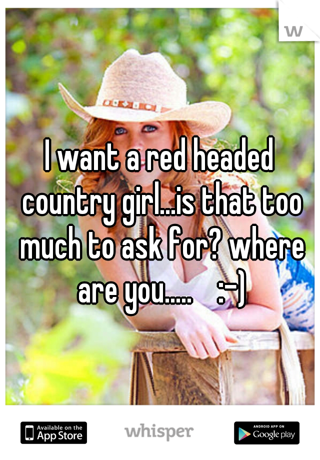 I want a red headed country girl...is that too much to ask for? where are you.....    :-)