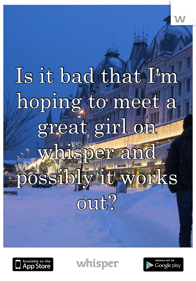 Is it bad that I'm hoping to meet a great girl on whisper and possibly it works out?