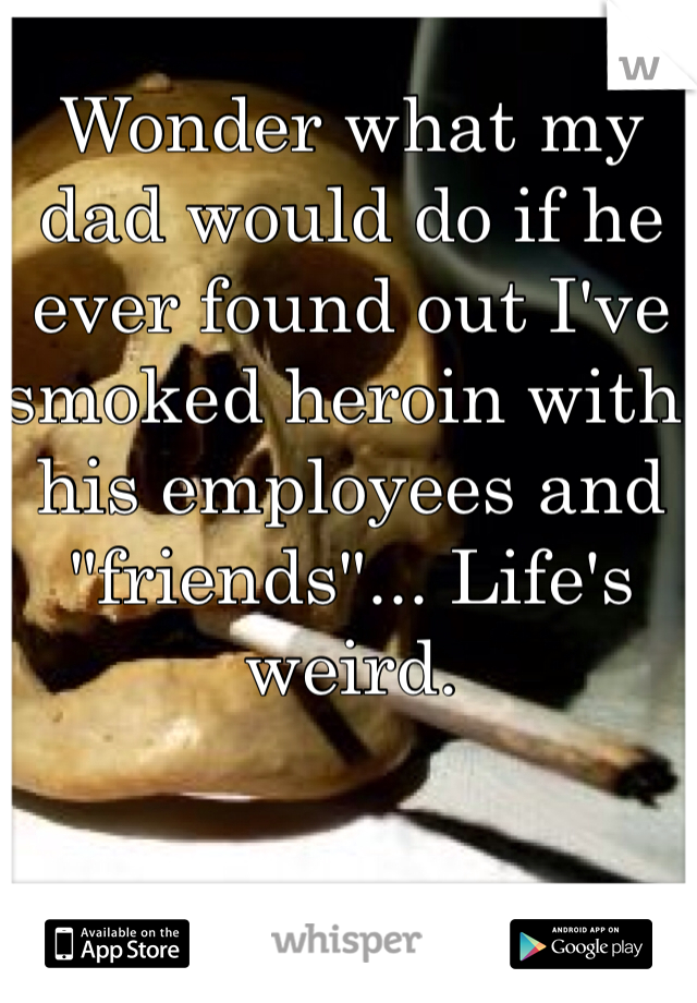 Wonder what my dad would do if he ever found out I've smoked heroin with his employees and "friends"... Life's weird.