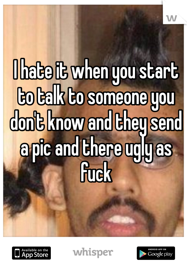 I hate it when you start to talk to someone you don't know and they send a pic and there ugly as fuck