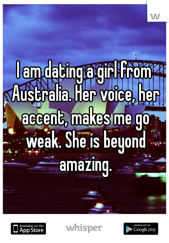 I am dating a girl from Australia. Her voice, her accent, makes me go weak. She is beyond amazing.
