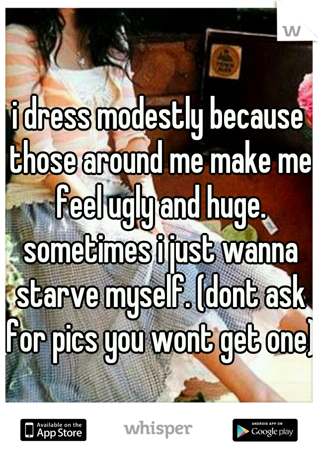i dress modestly because those around me make me feel ugly and huge. sometimes i just wanna starve myself. (dont ask for pics you wont get one)