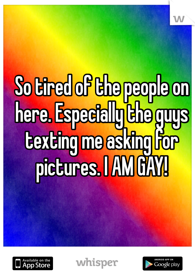 So tired of the people on here. Especially the guys texting me asking for pictures. I AM GAY!