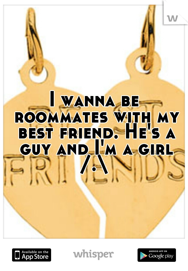 I wanna be roommates with my best friend. He's a guy and I'm a girl /.\ 