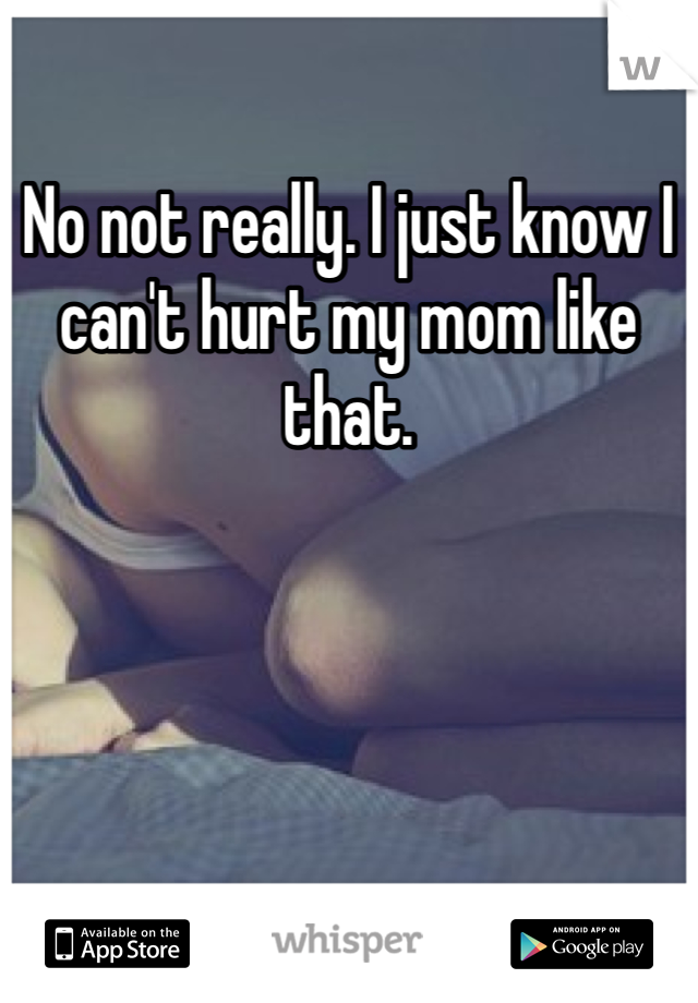 No not really. I just know I can't hurt my mom like that.
