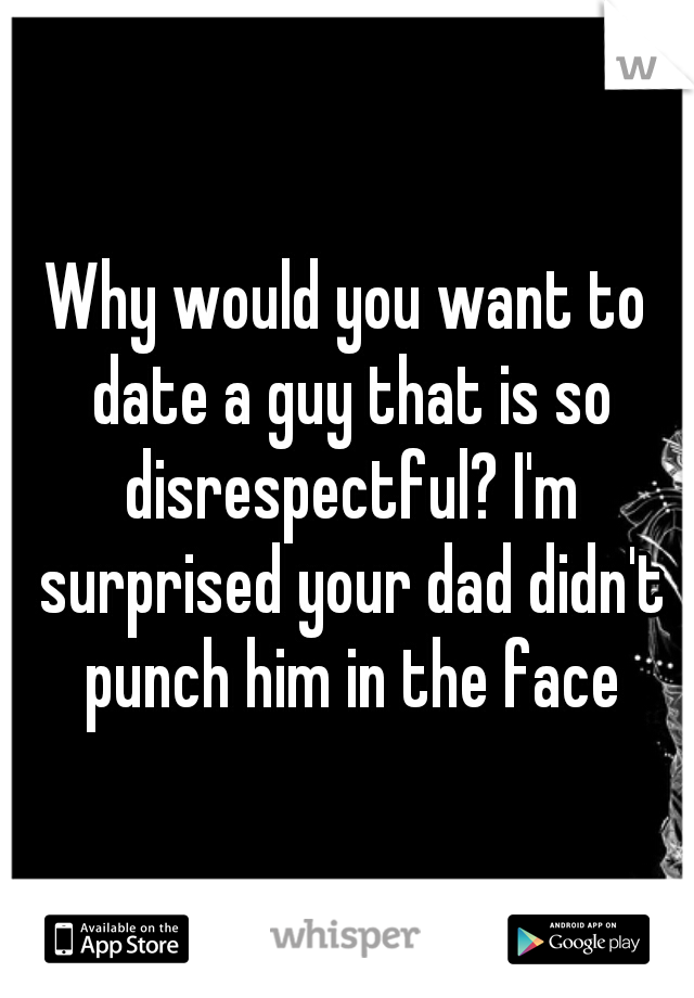 Why would you want to date a guy that is so disrespectful? I'm surprised your dad didn't punch him in the face