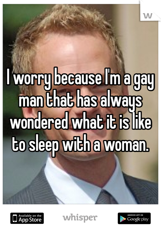 


I worry because I'm a gay man that has always wondered what it is like to sleep with a woman.