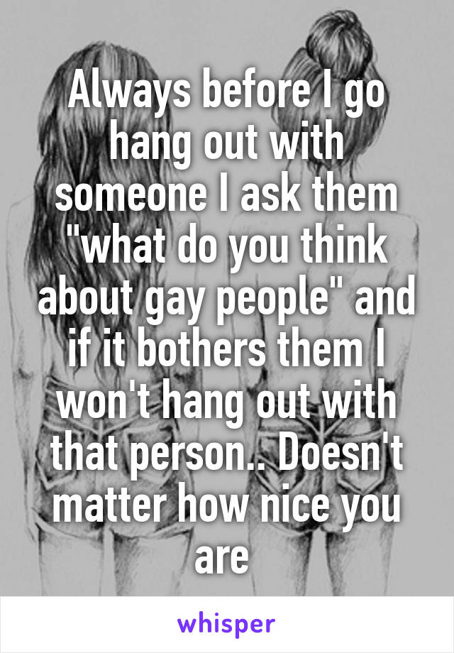 Always before I go hang out with someone I ask them "what do you think about gay people" and if it bothers them I won't hang out with that person.. Doesn't matter how nice you are 