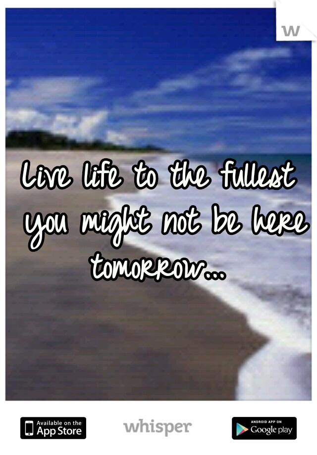 Live life to the fullest you might not be here tomorrow... 