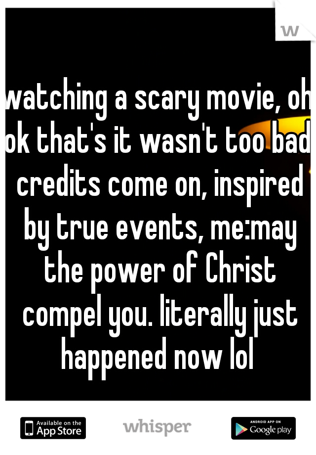 watching a scary movie, oh ok that's it wasn't too bad. credits come on, inspired by true events, me:may the power of Christ compel you. literally just happened now lol 