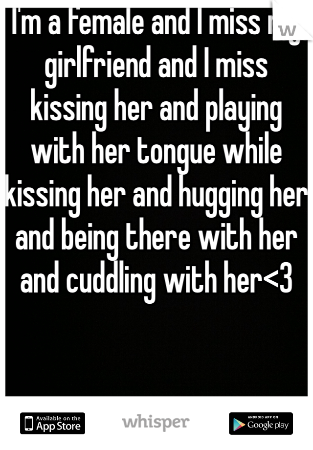 I'm a female and I miss my girlfriend and I miss kissing her and playing with her tongue while kissing her and hugging her and being there with her and cuddling with her<3
