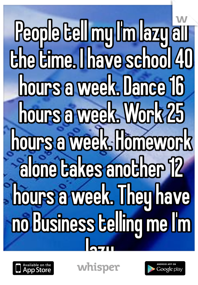 People tell my I'm lazy all the time. I have school 40 hours a week. Dance 16 hours a week. Work 25 hours a week. Homework alone takes another 12 hours a week. They have no Business telling me I'm lazy.
