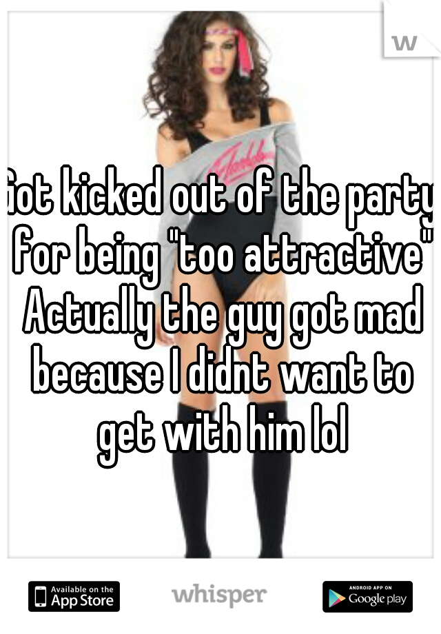 Got kicked out of the party for being "too attractive" Actually the guy got mad because I didnt want to get with him lol