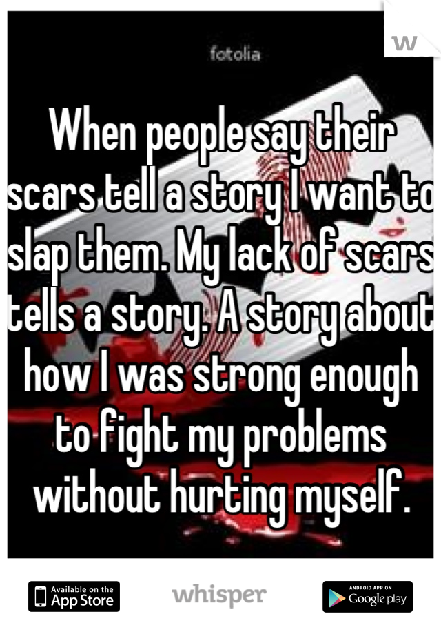When people say their scars tell a story I want to slap them. My lack of scars tells a story. A story about how I was strong enough to fight my problems without hurting myself.