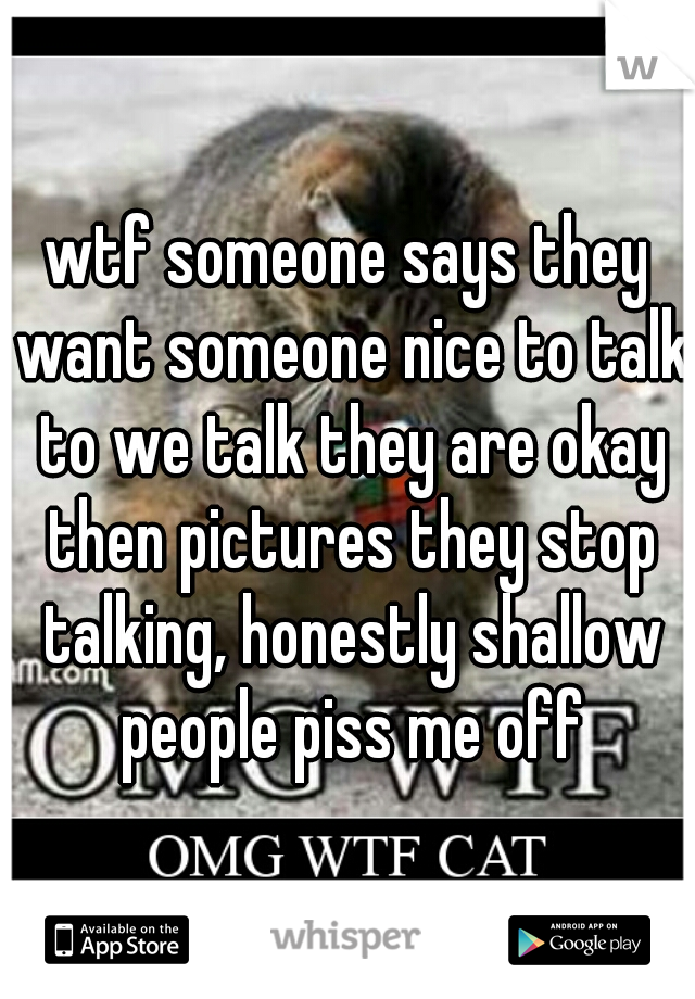 wtf someone says they want someone nice to talk to we talk they are okay then pictures they stop talking, honestly shallow people piss me off